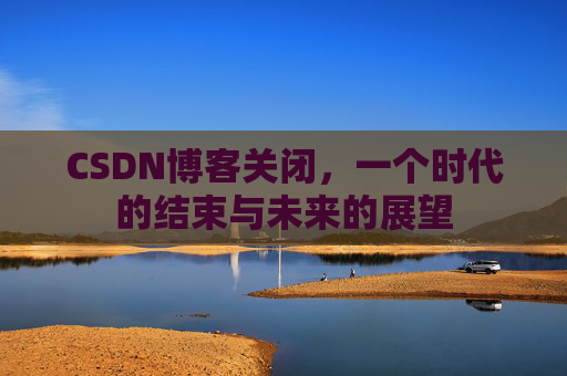 CSDN博客关闭，一个时代的结束与未来的展望